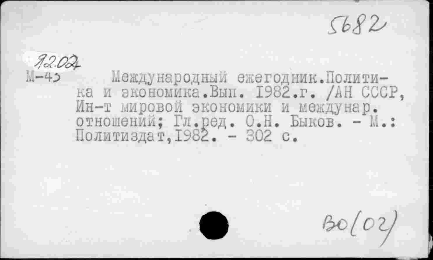 ﻿
/сййЭ-
М-4^ Международный ежегодник.Политика и экономика.Вып. 1982.г. /АН СССР Ин-т мировой экономики и междунар. отношении; Гл.ред. О.Н. Быков. - М.: Политиздат,1982. - 302 с.
Ъс[_ог]